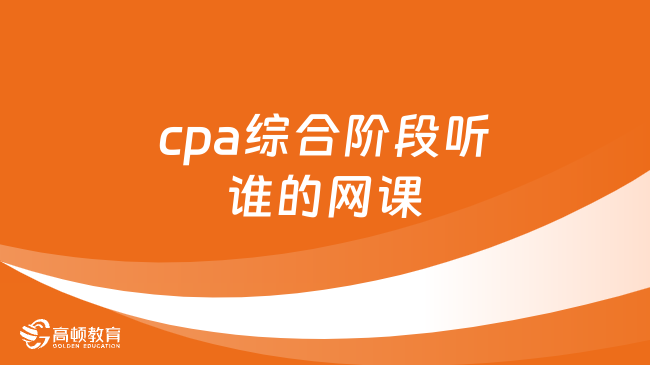 cpa综合阶段听谁的网课？附cpa综合阶段考试内容，时间及考试重点）