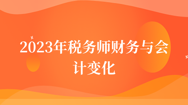 2023年税务师财务与会计变化有哪些？税务师考生注意！