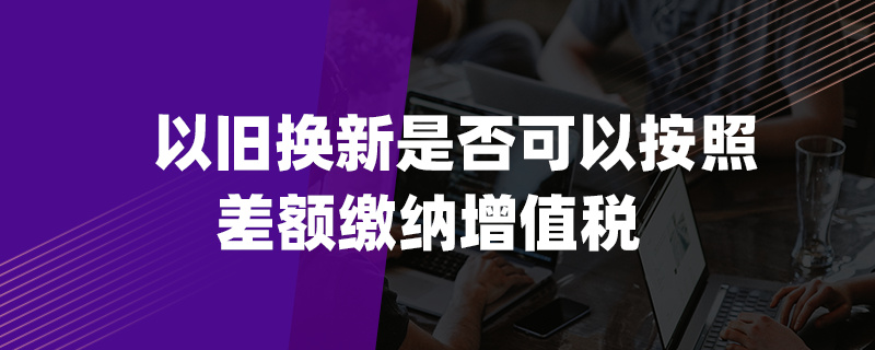 以旧换新是否可以按照差额缴纳增值税