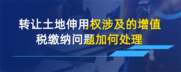 转让土地使用权涉及的增值税缴纳问题如何处理