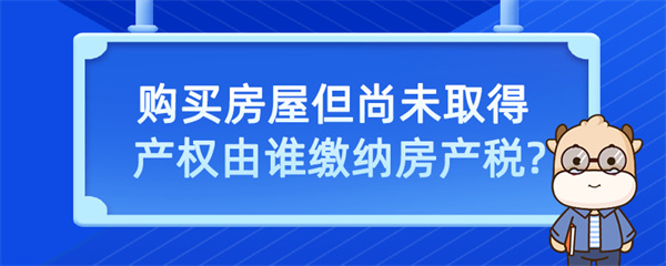 购买房屋但尚未取得产权由谁缴纳房产税