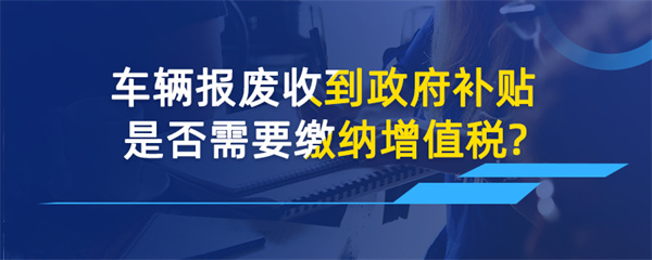 车辆报废收到政府补贴是否需要缴纳增值税？