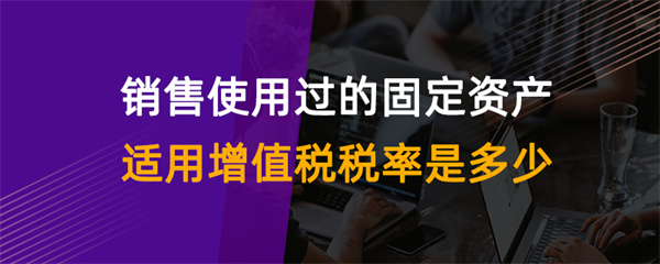 销售使用过的固定资产适用增值税税率